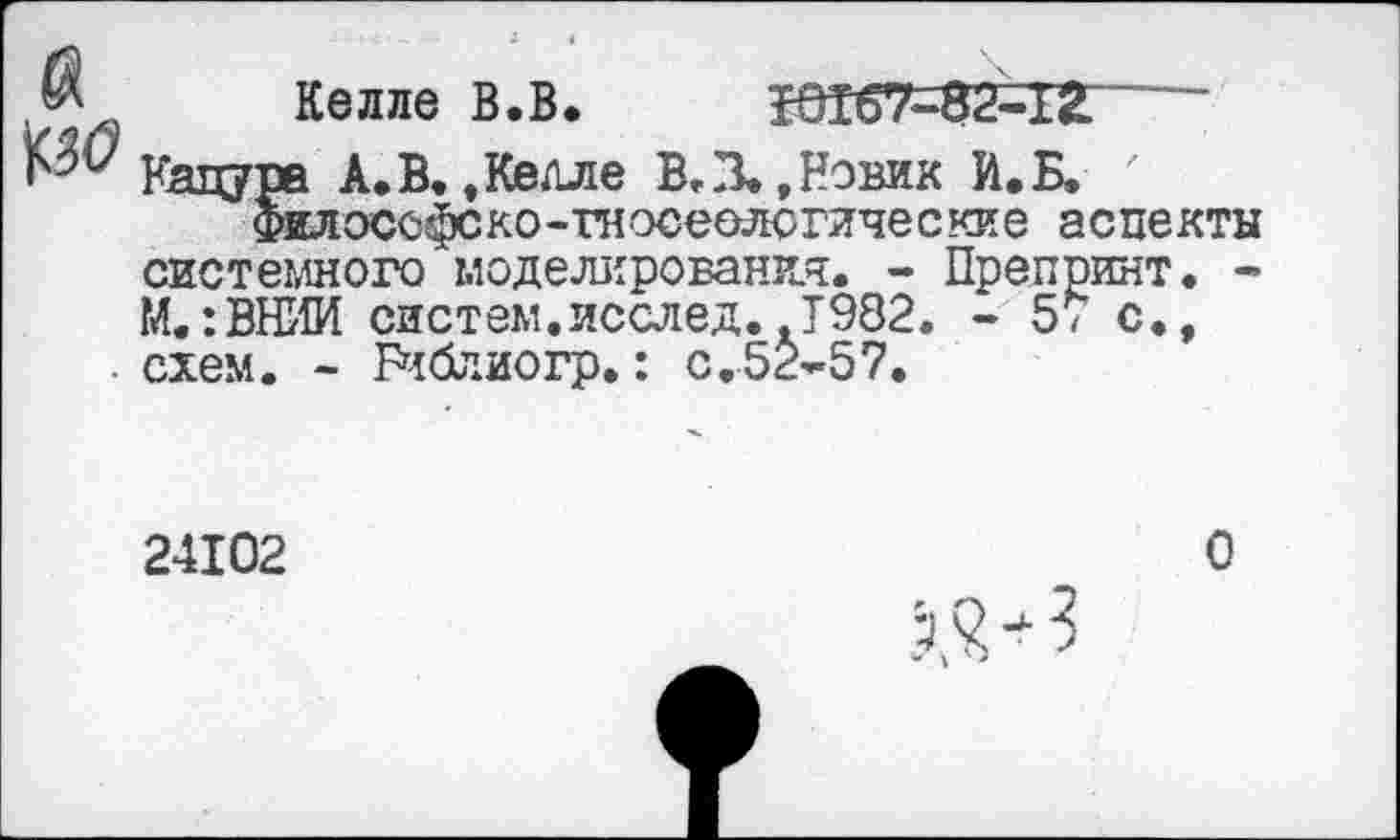 ﻿Келле В.В. 50167=82=12----------
Кацура А.В. »Келле В,В»,Новик И.Б, '
Филоссфско-гносеологические аспекты системного моделирования. - Препринт. -М.:ВНИИ систем.исслед.»Т982. - 57 с.» схем. - Библиогр.: с.52-57.
24102
О